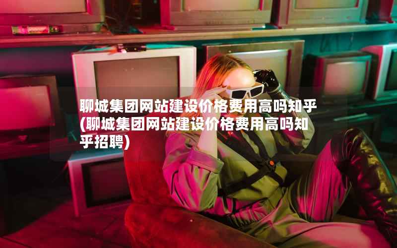 聊城集团网站建设价格费用高吗知乎，聊城集团网站建设价格费用高吗知乎招聘