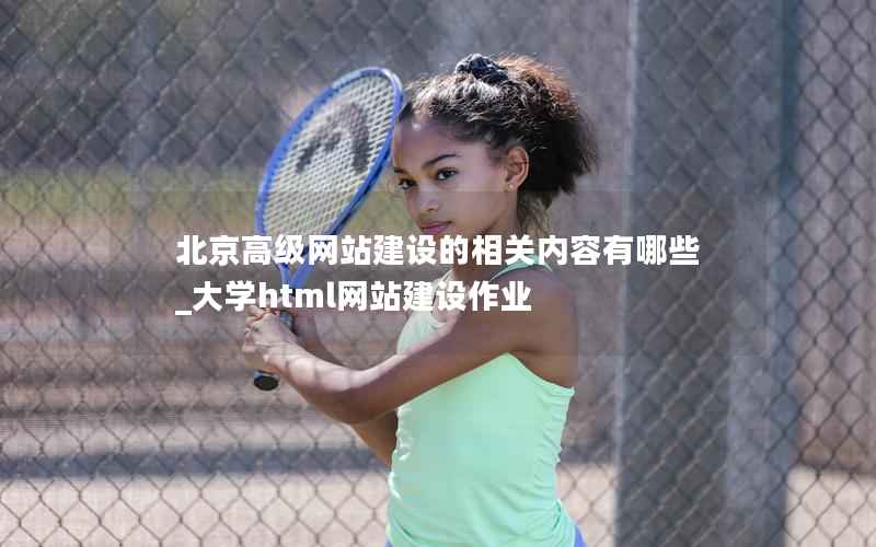 北京高级网站建设的相关内容有哪些_大学html网站建设作业