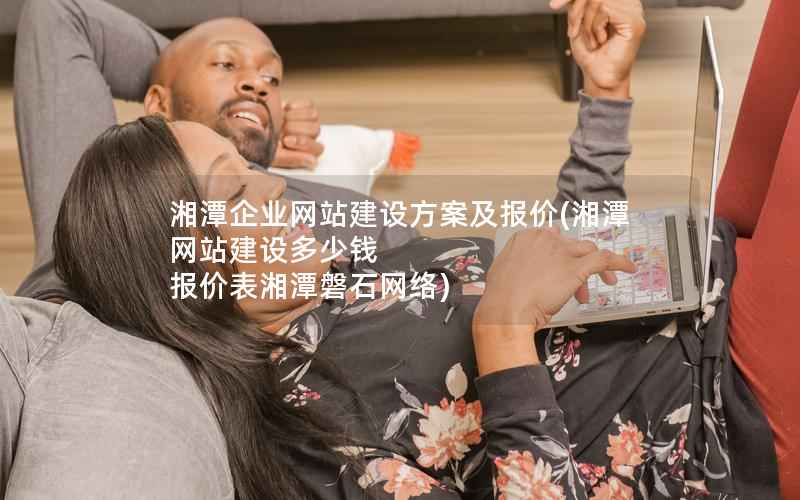 湘潭企业网站建设方案及报价，湘潭网站建设多少钱 报价表湘潭磐石网络
