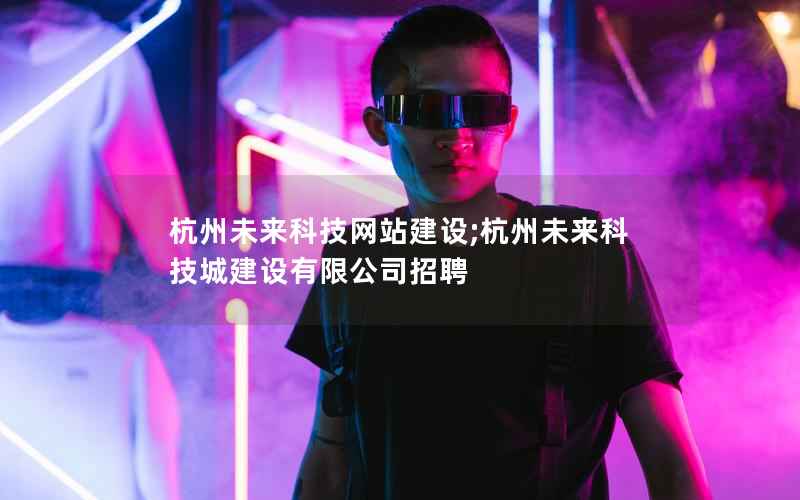杭州未来科技网站建设;杭州未来科技城建设有限公司招聘
