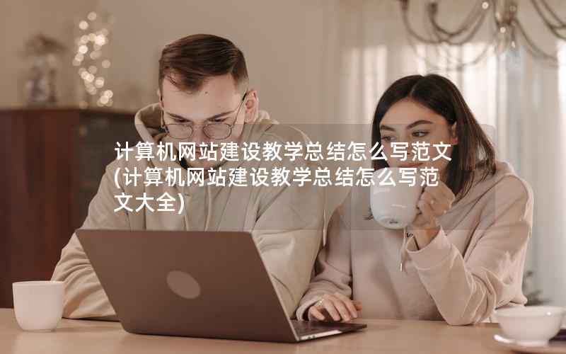 计算机网站建设教学总结怎么写范文，计算机网站建设教学总结怎么写范文大全