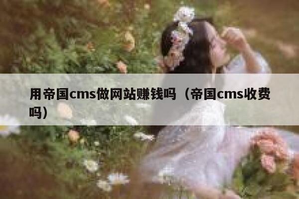 用帝国CMS做网站赚钱吗，帝国CMS收费吗