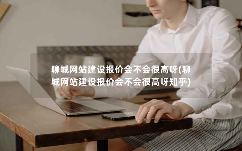 聊城网站建设报价会不会很高呀，聊城网站建设报价会不会很高呀知乎