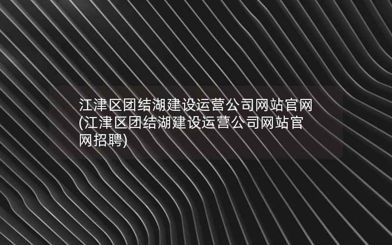 江津区团结湖建设运营公司网站官网，江津区团结湖建设运营公司网站官网招聘